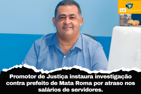 Promotor de Justiça instaura investigação contra prefeito de Mata Roma por atraso nos salários de servidores